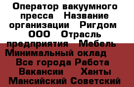 Оператор вакуумного пресса › Название организации ­ Ригдом, ООО › Отрасль предприятия ­ Мебель › Минимальный оклад ­ 1 - Все города Работа » Вакансии   . Ханты-Мансийский,Советский г.